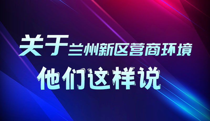 圖解|聽！關(guān)于蘭州新區(qū)營商環(huán)境，他們這樣說